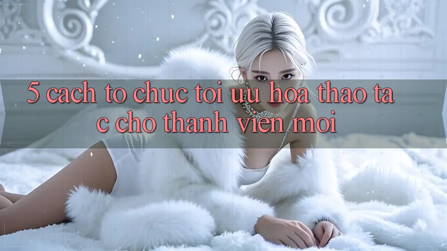 5. Cách tổ chức Tối Ưu Hóa Thao tác Cho Thành Viên Mới 5. Cách tổ chức Tối Ưu Hóa Thao tác Cho Thành Viên Mới