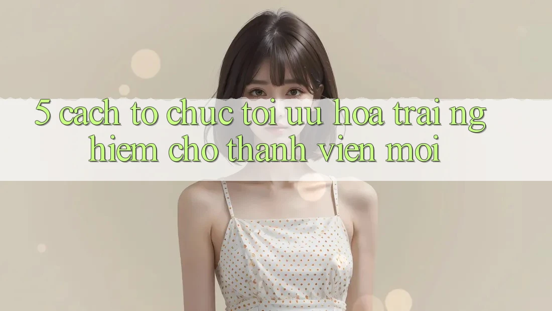 5. Cách tổ chức Tối Ưu Hóa Trải Nghiệm Cho Thành Viên Mới 5. Cách tổ chức Tối Ưu Hóa Trải Nghiệm Cho Thành Viên Mới