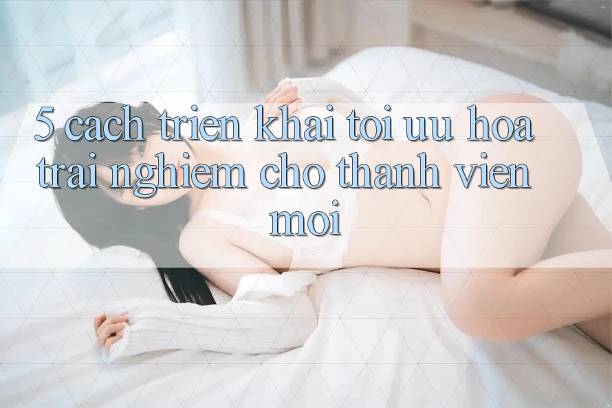 5. Cách triển khai Tối Ưu Hóa Trải Nghiệm Cho Thành Viên Mới