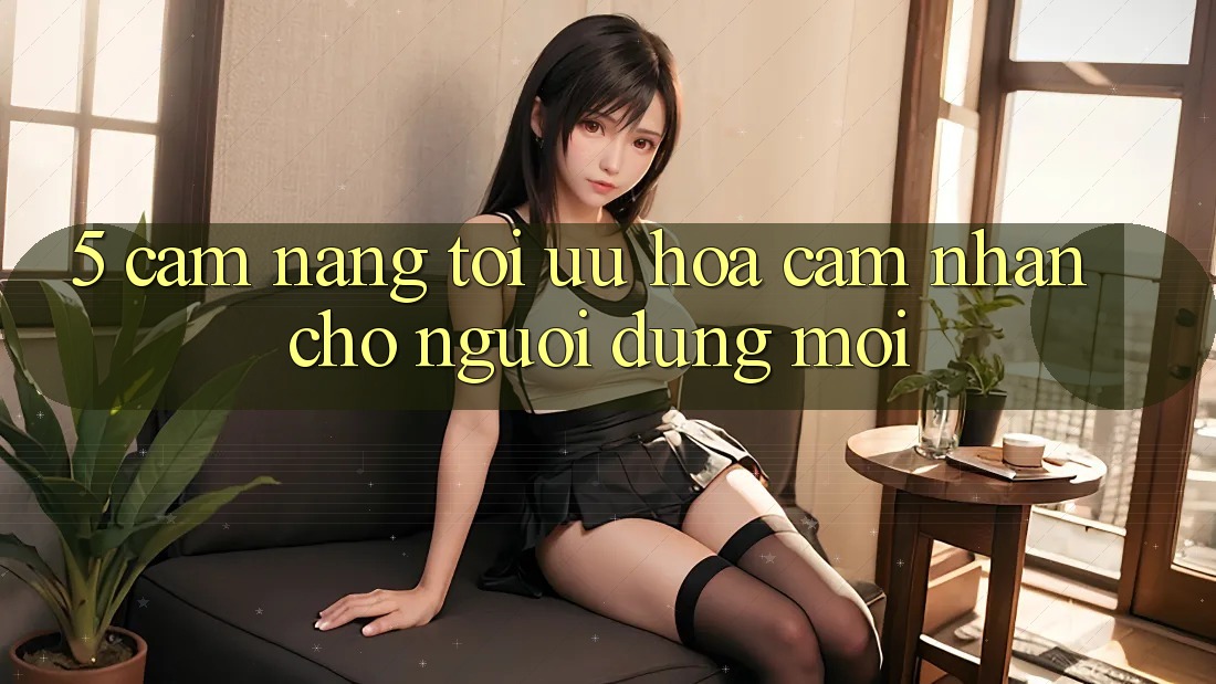 5. Cẩm nang Tối Ưu Hóa Cảm nhận Cho Người dùng Mới