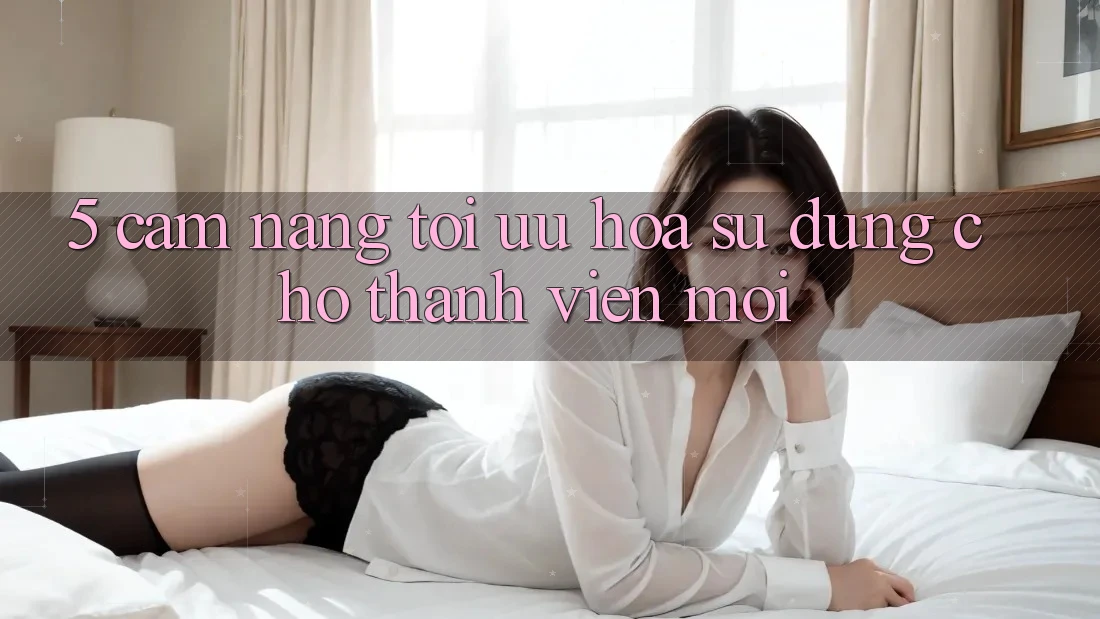 5. Cẩm nang Tối Ưu Hóa Sử dụng Cho Thành Viên Mới 5. Cẩm nang Tối Ưu Hóa Sử dụng Cho Thành Viên Mới