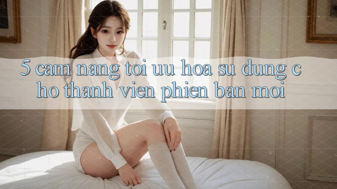 5. Cẩm nang Tối Ưu Hóa Sử dụng Cho Thành Viên Phiên bản mới 5. Cẩm nang Tối Ưu Hóa Sử dụng Cho Thành Viên Phiên bản mới