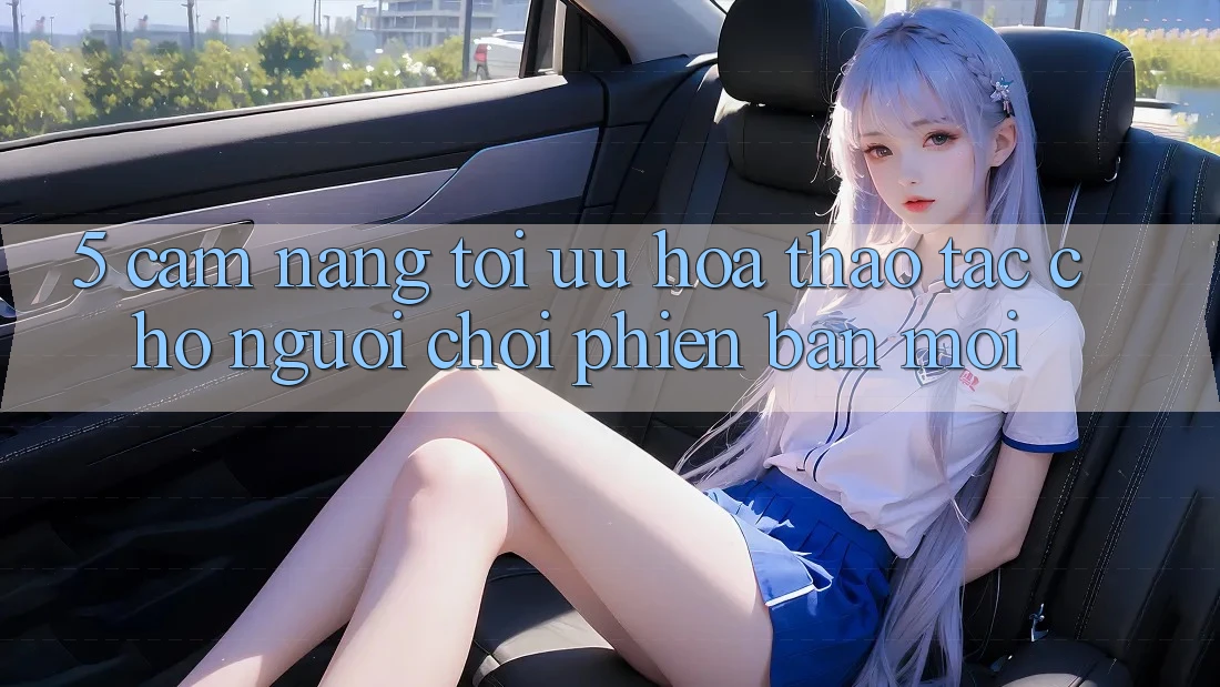 5. Cẩm nang Tối Ưu Hóa Thao tác Cho Người chơi Phiên bản mới 5. Cẩm nang Tối Ưu Hóa Thao tác Cho Người chơi Phiên bản mới