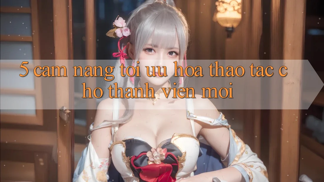 5. Cẩm nang Tối Ưu Hóa Thao tác Cho Thành Viên Mới 5. Cẩm nang Tối Ưu Hóa Thao tác Cho Thành Viên Mới