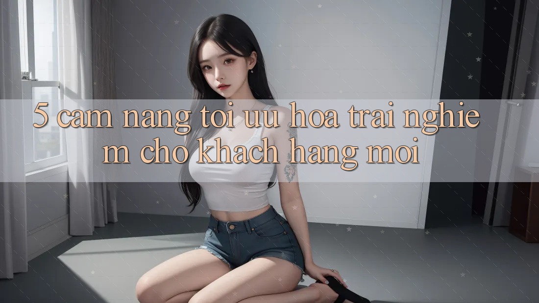 5. Cẩm nang Tối Ưu Hóa Trải Nghiệm Cho Khách hàng Mới 5. Cẩm nang Tối Ưu Hóa Trải Nghiệm Cho Khách hàng Mới