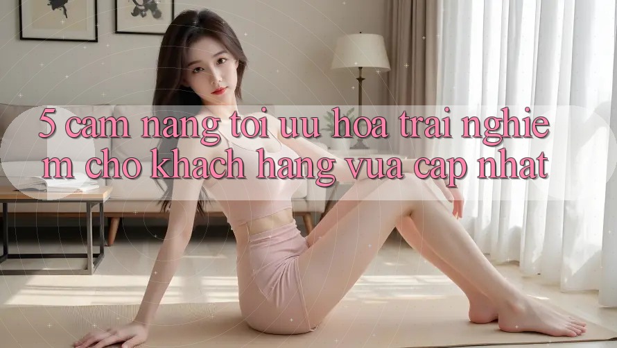 5. Cẩm nang Tối Ưu Hóa Trải Nghiệm Cho Khách hàng Vừa cập nhật 5. Cẩm nang Tối Ưu Hóa Trải Nghiệm Cho Khách hàng Vừa cập nhật