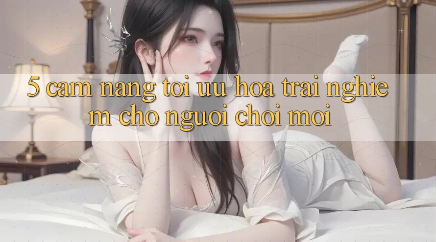 5. Cẩm nang Tối Ưu Hóa Trải Nghiệm Cho Người chơi Mới 5. Cẩm nang Tối Ưu Hóa Trải Nghiệm Cho Người chơi Mới