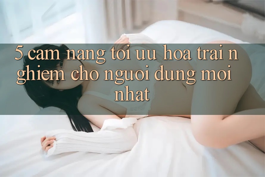 5. Cẩm nang Tối Ưu Hóa Trải Nghiệm Cho Người dùng Mới nhất 5. Cẩm nang Tối Ưu Hóa Trải Nghiệm Cho Người dùng Mới nhất