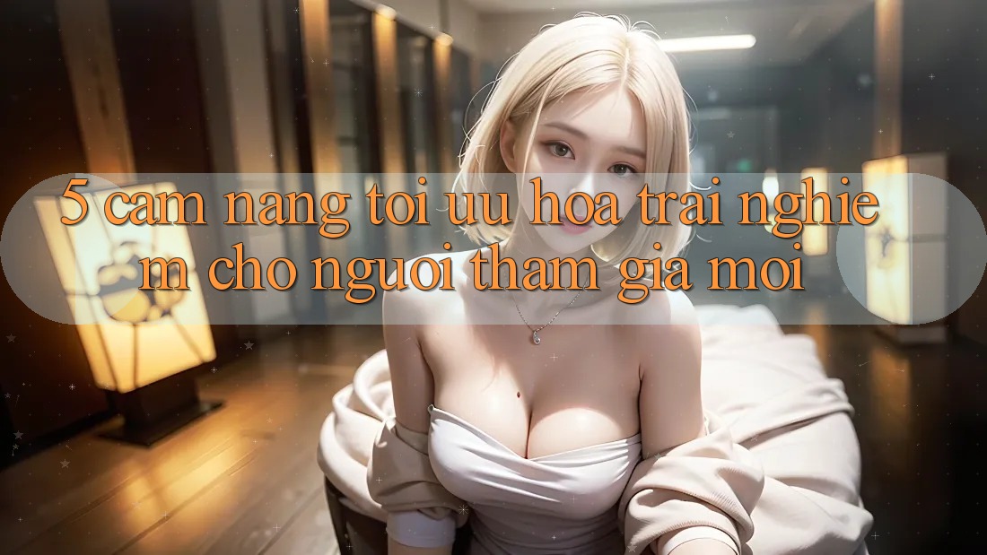 5. Cẩm nang Tối Ưu Hóa Trải Nghiệm Cho Người tham gia Mới 5. Cẩm nang Tối Ưu Hóa Trải Nghiệm Cho Người tham gia Mới