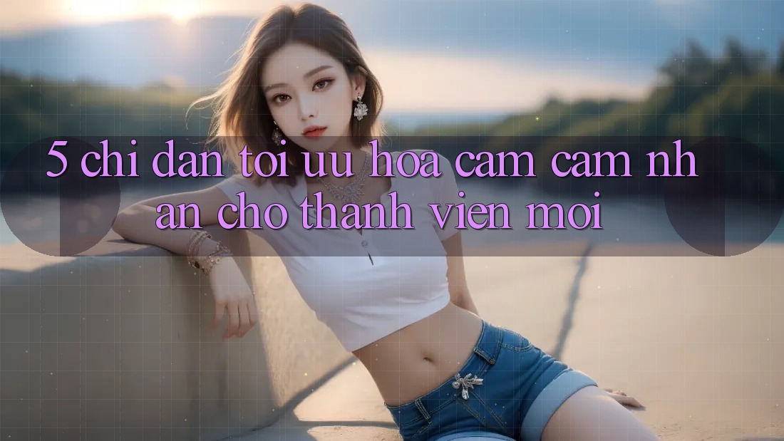5. Chỉ dẫn Tối Ưu Hóa Cảm cảm nhận Cho Thành Viên Mới 5. Chỉ dẫn Tối Ưu Hóa Cảm cảm nhận Cho Thành Viên Mới