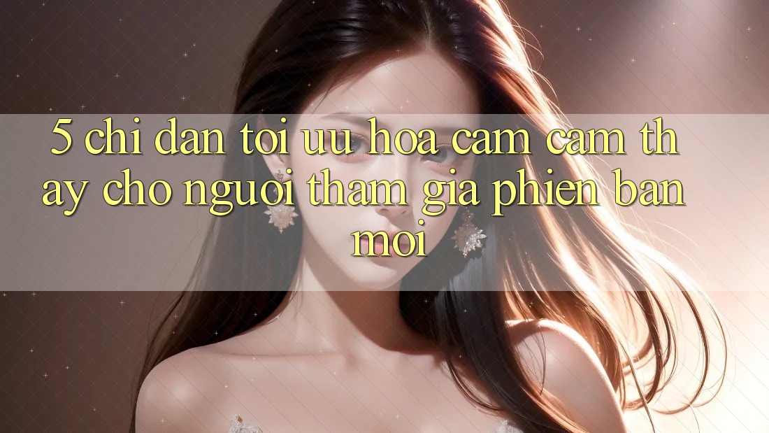 5. Chỉ dẫn Tối Ưu Hóa Cảm cảm thấy Cho Người tham gia Phiên bản mới 5. Chỉ dẫn Tối Ưu Hóa Cảm cảm thấy Cho Người tham gia Phiên bản mới