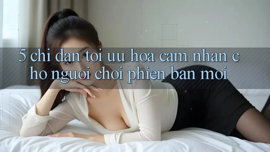 5. Chỉ dẫn Tối Ưu Hóa Cảm nhận Cho Người chơi Phiên bản mới 5. Chỉ dẫn Tối Ưu Hóa Cảm nhận Cho Người chơi Phiên bản mới
