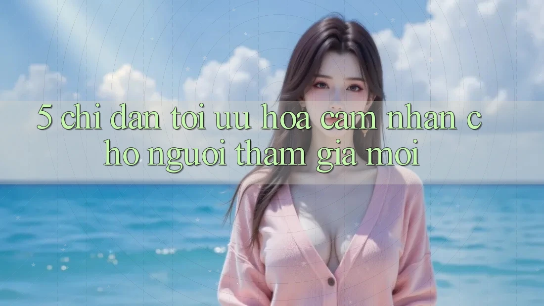 5. Chỉ dẫn Tối Ưu Hóa Cảm nhận Cho Người tham gia Mới 5. Chỉ dẫn Tối Ưu Hóa Cảm nhận Cho Người tham gia Mới