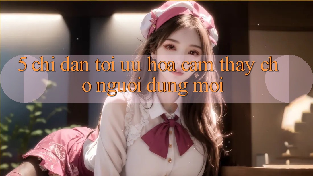 5. Chỉ dẫn Tối Ưu Hóa Cảm thấy Cho Người dùng Mới 5. Chỉ dẫn Tối Ưu Hóa Cảm thấy Cho Người dùng Mới