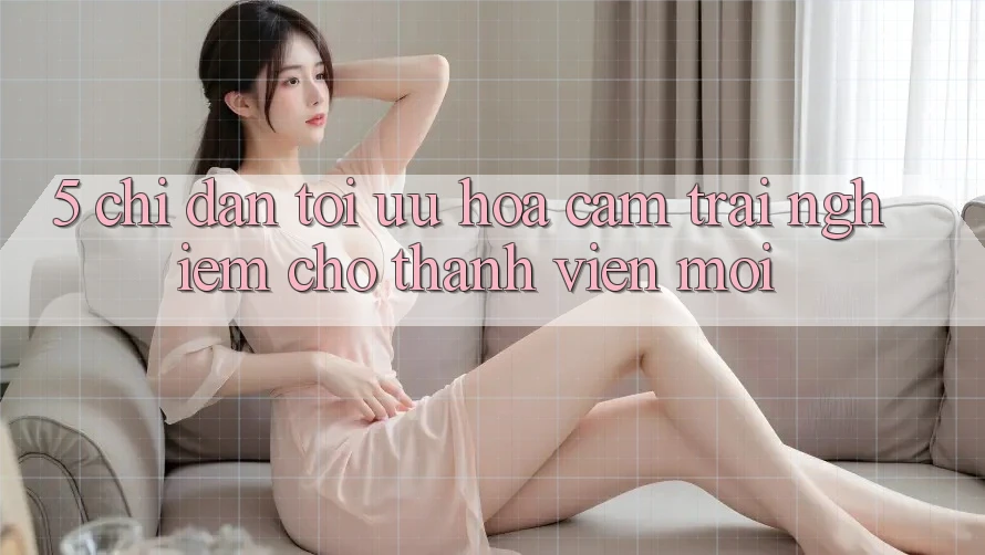 5. Chỉ dẫn Tối Ưu Hóa Cảm trải nghiệm Cho Thành Viên Mới 5. Chỉ dẫn Tối Ưu Hóa Cảm trải nghiệm Cho Thành Viên Mới