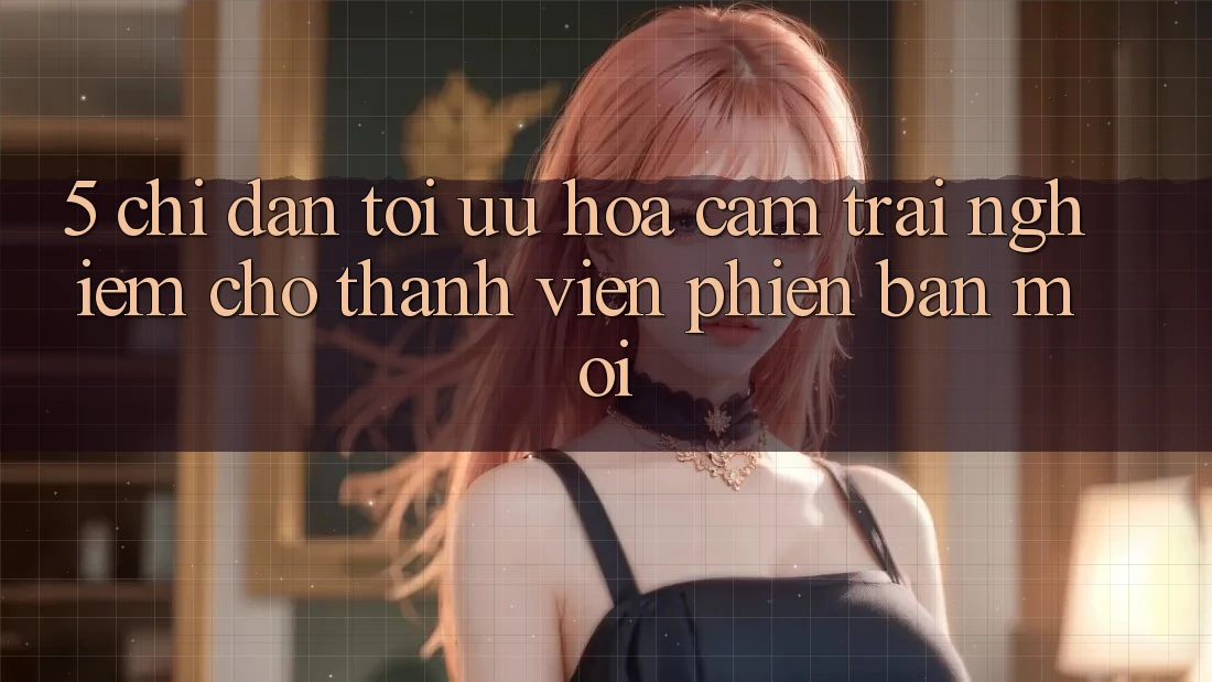 5. Chỉ dẫn Tối Ưu Hóa Cảm trải nghiệm Cho Thành viên Phiên bản mới 5. Chỉ dẫn Tối Ưu Hóa Cảm trải nghiệm Cho Thành viên Phiên bản mới