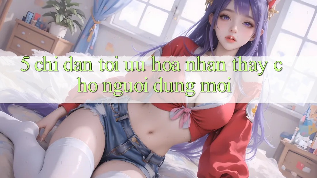 5. Chỉ dẫn Tối Ưu Hóa Nhận thấy Cho Người dùng Mới 5. Chỉ dẫn Tối Ưu Hóa Nhận thấy Cho Người dùng Mới