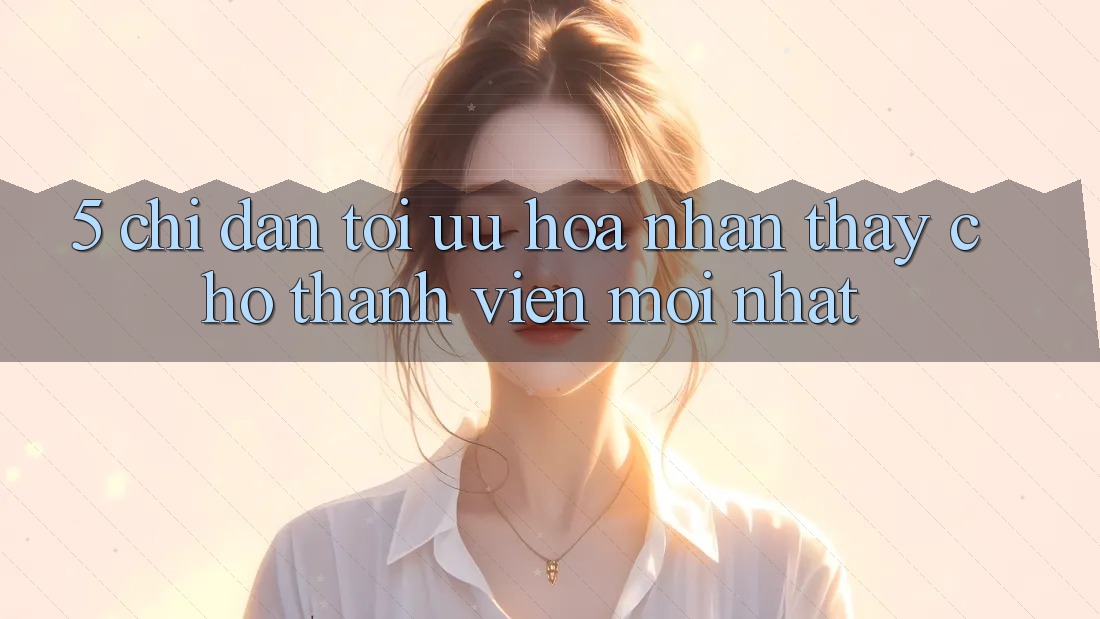 5. Chỉ dẫn Tối Ưu Hóa Nhận thấy Cho Thành Viên Mới nhất 5. Chỉ dẫn Tối Ưu Hóa Nhận thấy Cho Thành Viên Mới nhất
