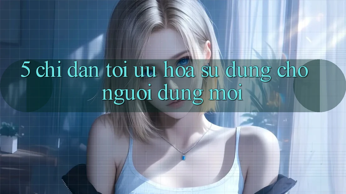 5. Chỉ dẫn Tối Ưu Hóa Sử dụng Cho Người dùng Mới 5. Chỉ dẫn Tối Ưu Hóa Sử dụng Cho Người dùng Mới