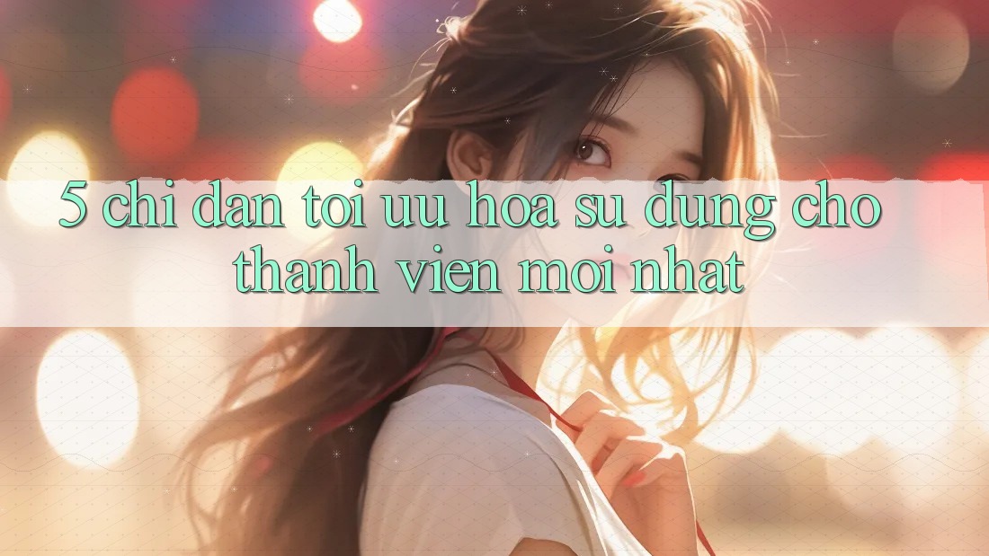 5. Chỉ dẫn Tối Ưu Hóa Sử dụng Cho Thành Viên Mới nhất 5. Chỉ dẫn Tối Ưu Hóa Sử dụng Cho Thành Viên Mới nhất