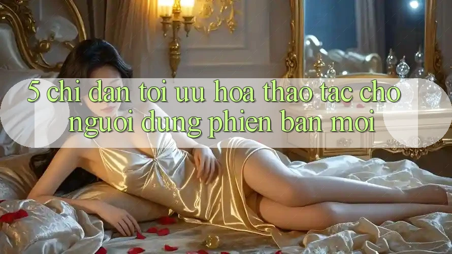 5. Chỉ dẫn Tối Ưu Hóa Thao tác Cho Người dùng Phiên bản mới