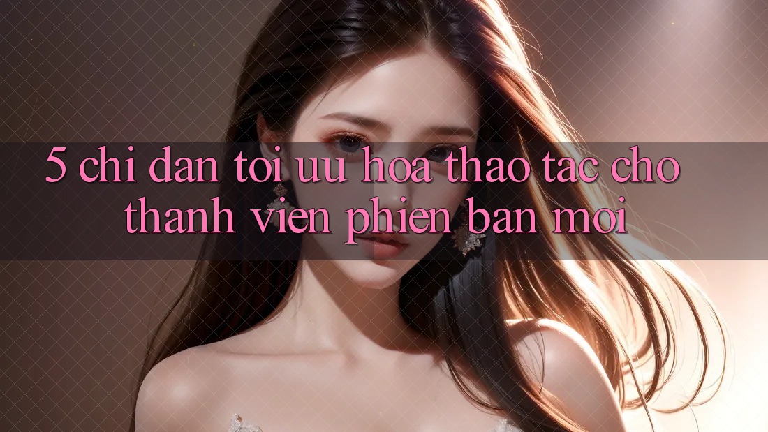 5. Chỉ dẫn Tối Ưu Hóa Thao tác Cho Thành Viên Phiên bản mới 5. Chỉ dẫn Tối Ưu Hóa Thao tác Cho Thành Viên Phiên bản mới