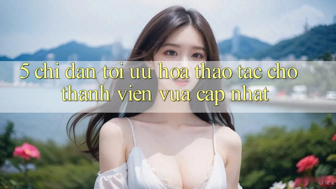 5. Chỉ dẫn Tối Ưu Hóa Thao tác Cho Thành Viên Vừa cập nhật 5. Chỉ dẫn Tối Ưu Hóa Thao tác Cho Thành Viên Vừa cập nhật