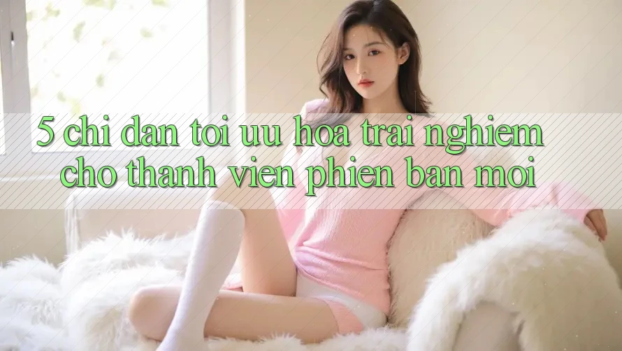 5. Chỉ dẫn Tối Ưu Hóa Trải Nghiệm Cho Thành viên Phiên bản mới 5. Chỉ dẫn Tối Ưu Hóa Trải Nghiệm Cho Thành viên Phiên bản mới