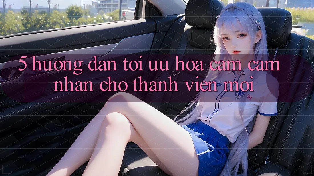 5. Hướng Dẫn Tối Ưu Hóa Cảm cảm nhận Cho Thành Viên Mới 5. Hướng Dẫn Tối Ưu Hóa Cảm cảm nhận Cho Thành Viên Mới