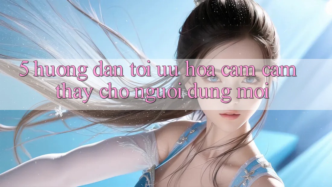 5. Hướng Dẫn Tối Ưu Hóa Cảm cảm thấy Cho Người dùng Mới