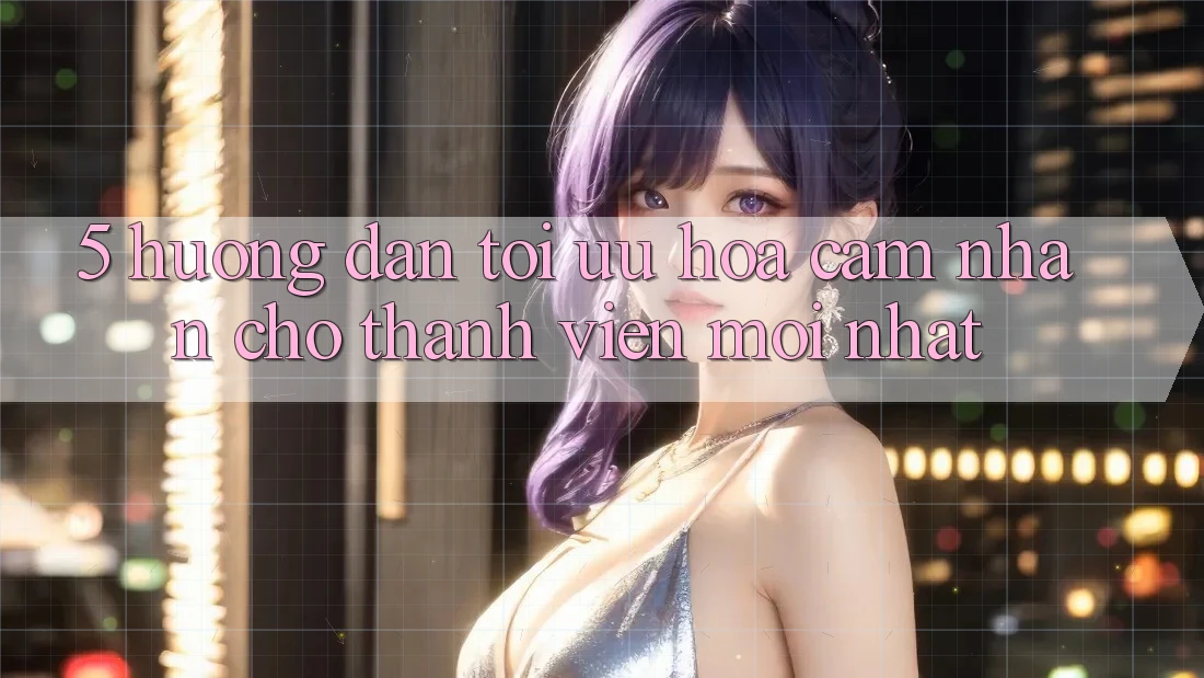 5. Hướng Dẫn Tối Ưu Hóa Cảm nhận Cho Thành Viên Mới nhất 5. Hướng Dẫn Tối Ưu Hóa Cảm nhận Cho Thành Viên Mới nhất
