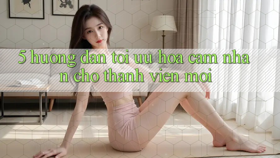 5. Hướng Dẫn Tối Ưu Hóa Cảm nhận Cho Thành Viên Mới 5. Hướng Dẫn Tối Ưu Hóa Cảm nhận Cho Thành Viên Mới