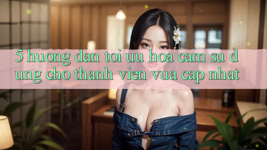 5. Hướng Dẫn Tối Ưu Hóa Cảm sử dụng Cho Thành Viên Vừa cập nhật 5. Hướng Dẫn Tối Ưu Hóa Cảm sử dụng Cho Thành Viên Vừa cập nhật