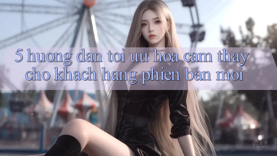 5. Hướng Dẫn Tối Ưu Hóa Cảm thấy Cho Khách hàng Phiên bản mới 5. Hướng Dẫn Tối Ưu Hóa Cảm thấy Cho Khách hàng Phiên bản mới