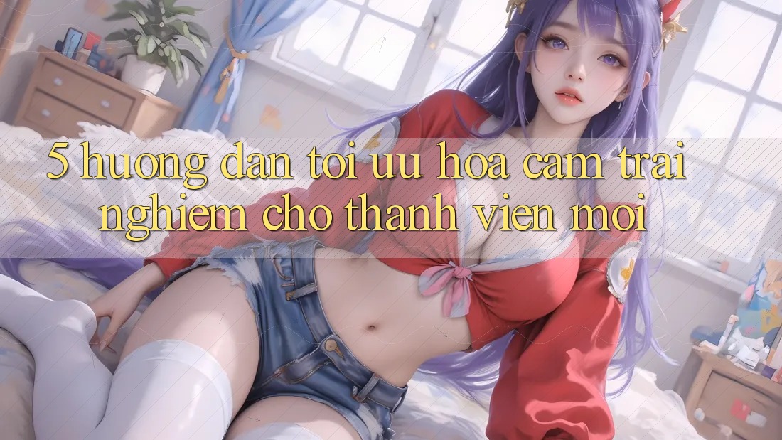 5. Hướng Dẫn Tối Ưu Hóa Cảm trải nghiệm Cho Thành Viên Mới 5. Hướng Dẫn Tối Ưu Hóa Cảm trải nghiệm Cho Thành Viên Mới