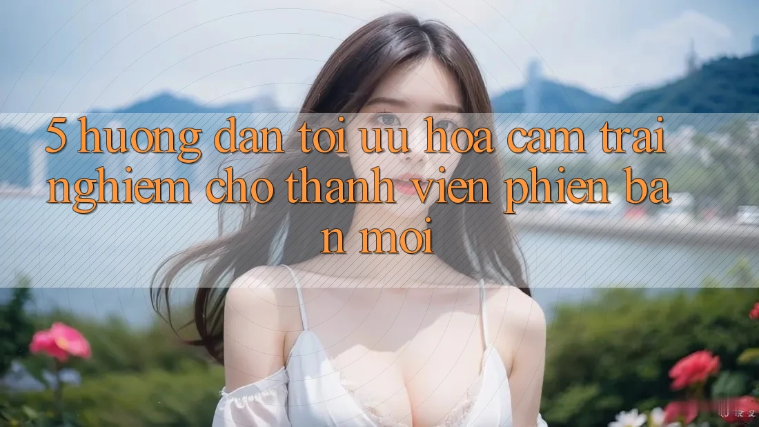 5. Hướng Dẫn Tối Ưu Hóa Cảm trải nghiệm Cho Thành Viên Phiên bản mới