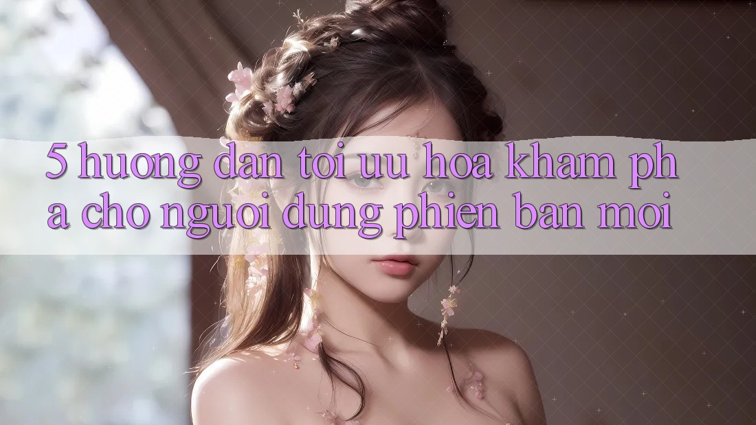 5. Hướng Dẫn Tối Ưu Hóa Khám phá Cho Người dùng Phiên bản mới