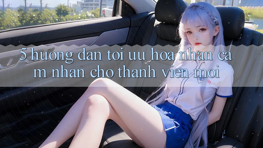 5. Hướng Dẫn Tối Ưu Hóa Nhận cảm nhận Cho Thành Viên Mới 5. Hướng Dẫn Tối Ưu Hóa Nhận cảm nhận Cho Thành Viên Mới