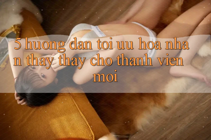 5. Hướng Dẫn Tối Ưu Hóa Nhận thấy thấy Cho Thành Viên Mới 5. Hướng Dẫn Tối Ưu Hóa Nhận thấy thấy Cho Thành Viên Mới