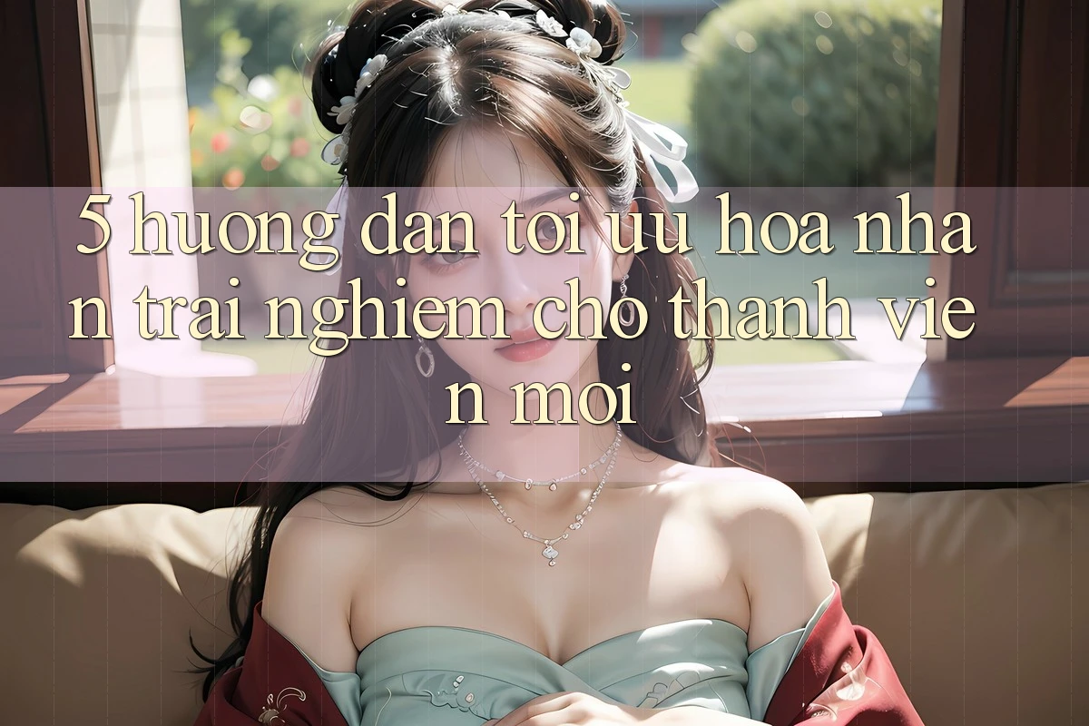 5. Hướng Dẫn Tối Ưu Hóa Nhận trải nghiệm Cho Thành Viên Mới 5. Hướng Dẫn Tối Ưu Hóa Nhận trải nghiệm Cho Thành Viên Mới
