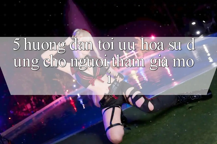 5. Hướng Dẫn Tối Ưu Hóa Sử dụng Cho Người tham gia Mới 5. Hướng Dẫn Tối Ưu Hóa Sử dụng Cho Người tham gia Mới