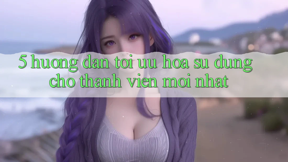 5. Hướng Dẫn Tối Ưu Hóa Sử dụng Cho Thành Viên Mới nhất 5. Hướng Dẫn Tối Ưu Hóa Sử dụng Cho Thành Viên Mới nhất