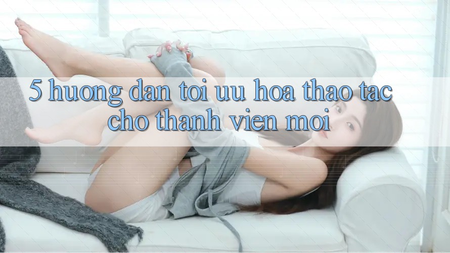 5. Hướng Dẫn Tối Ưu Hóa Thao tác Cho Thành Viên Mới 5. Hướng Dẫn Tối Ưu Hóa Thao tác Cho Thành Viên Mới