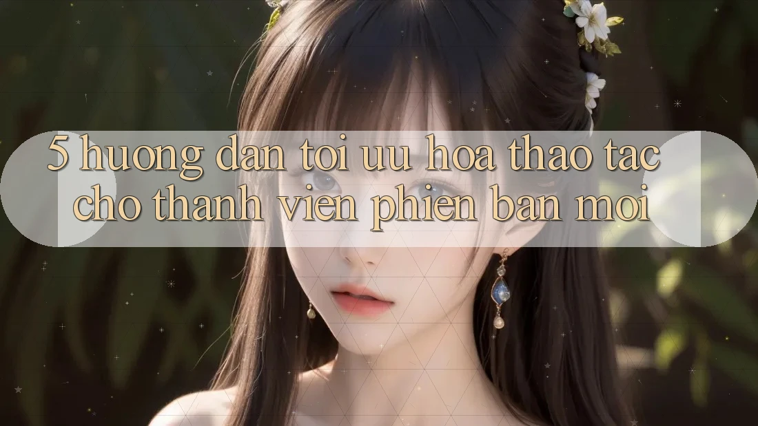 5. Hướng Dẫn Tối Ưu Hóa Thao tác Cho Thành Viên Phiên bản mới