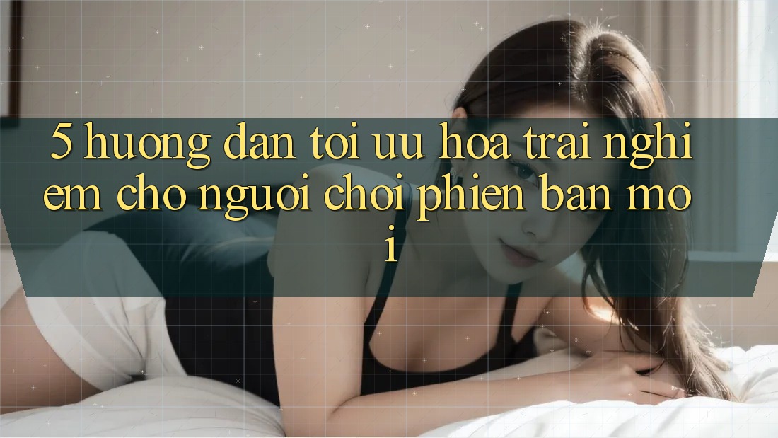 5. Hướng Dẫn Tối Ưu Hóa Trải Nghiệm Cho Người chơi Phiên bản mới 5. Hướng Dẫn Tối Ưu Hóa Trải Nghiệm Cho Người chơi Phiên bản mới