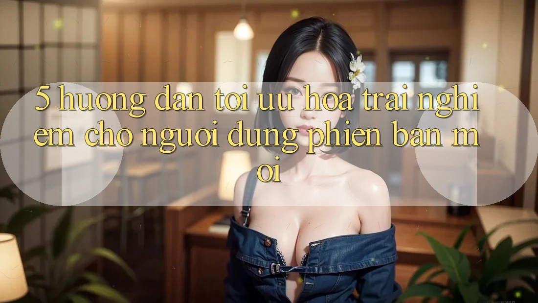 5. Hướng Dẫn Tối Ưu Hóa Trải nghiệm Cho Người dùng Phiên bản mới 5. Hướng Dẫn Tối Ưu Hóa Trải nghiệm Cho Người dùng Phiên bản mới