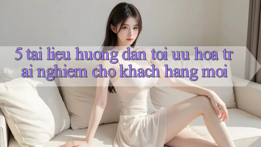 5. Tài liệu hướng dẫn Tối Ưu Hóa Trải nghiệm Cho Khách hàng Mới 5. Tài liệu hướng dẫn Tối Ưu Hóa Trải nghiệm Cho Khách hàng Mới