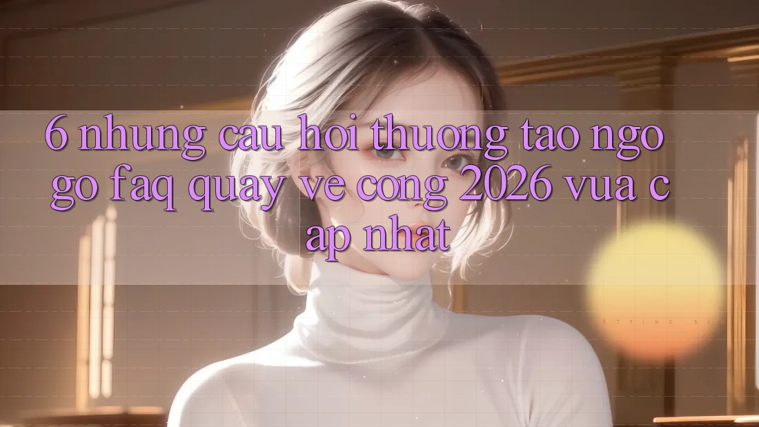 6. Những Câu Hỏi Thường Tao ngộ gỡ (FAQ) Quay về Cổng 2026 Vừa cập nhật