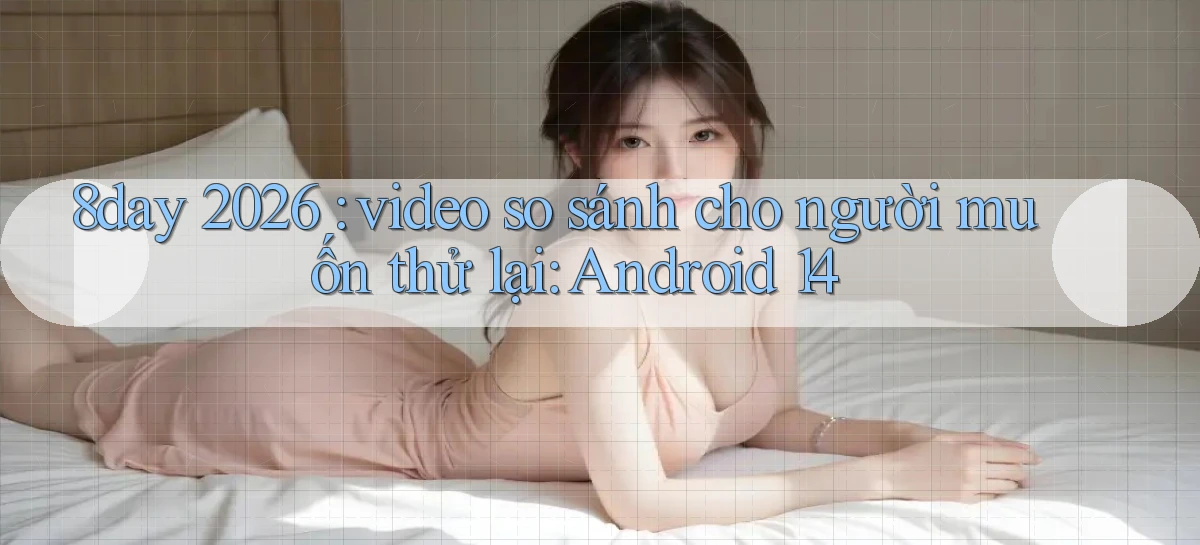 8day 2026 video so sánh cho người muốn thử lại Android 14