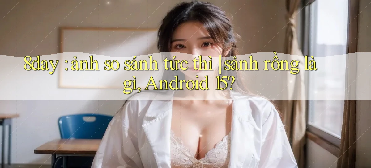 8day ảnh so sánh tức thì sảnh rồng là gì, Android 15